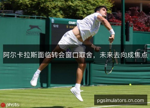 阿尔卡拉斯面临转会窗口取舍，未来去向成焦点